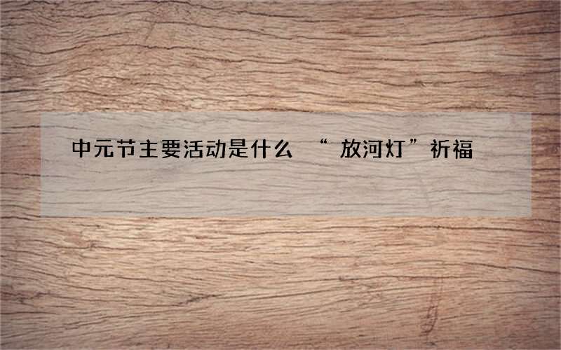 中元节主要活动是什么 &ldquo;放河灯&rdquo;祈福